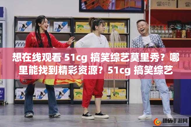 想在线观看 51cg 搞笑综艺莫里秀？哪里能找到精彩资源？51cg 搞笑综艺莫里秀在线观看，怎样才能获得最佳体验？好奇 51cg 搞笑综艺莫里秀在线观看效果？来这里找答案